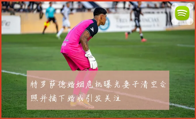 特罗萨德婚姻危机曝光妻子清空合照并摘下婚戒引发关注