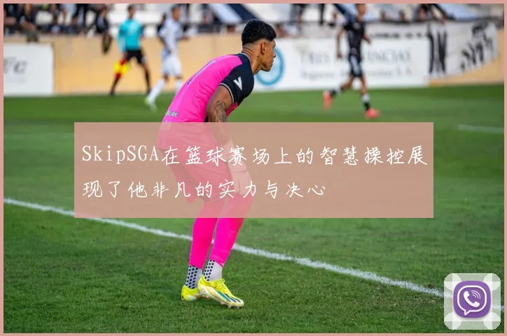 SkipSGA在篮球赛场上的智慧操控展现了他非凡的实力与决心