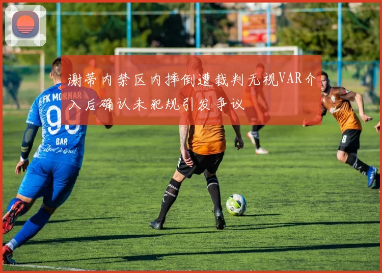 谢蒂内禁区内摔倒遭裁判无视VAR介入后确认未犯规引发争议