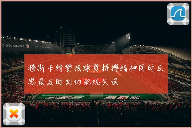 穆斯卡特赞扬球员拼搏精神同时反思最后时刻的犯规失误