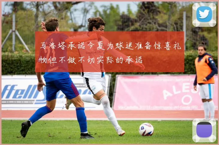 马洛塔承诺今夏为球迷准备惊喜礼物但不做不切实际的承诺
