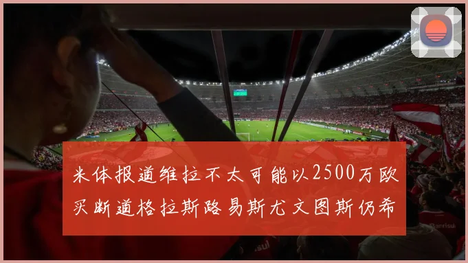 米体报道维拉不太可能以2500万欧买断道格拉斯路易斯尤文图斯仍希望出售他