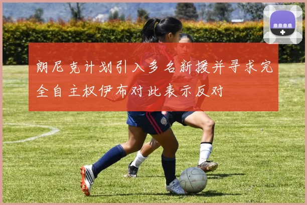 朗尼克计划引入多名新援并寻求完全自主权伊布对此表示反对