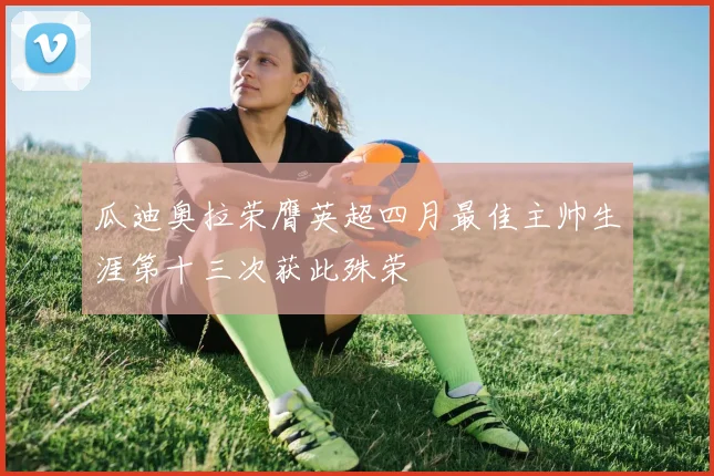 瓜迪奥拉荣膺英超四月最佳主帅生涯第十三次获此殊荣