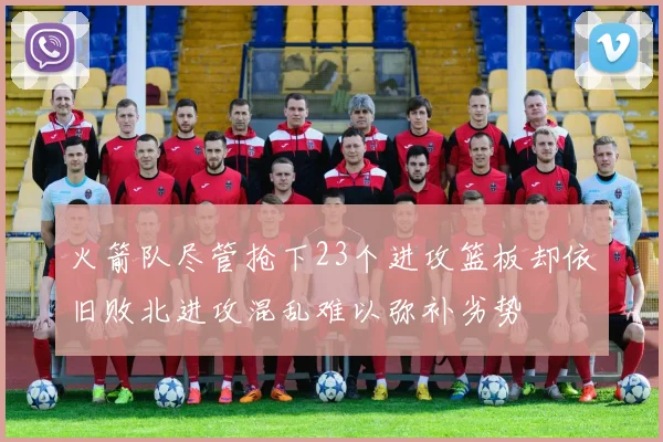 火箭队尽管抢下23个进攻篮板却依旧败北进攻混乱难以弥补劣势