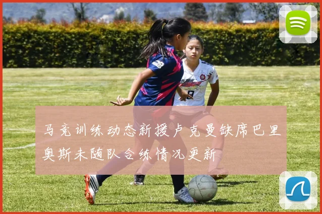 马竞训练动态新援卢克曼缺席巴里奥斯未随队合练情况更新