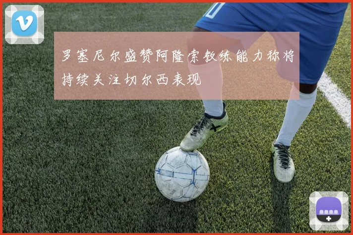 罗塞尼尔盛赞阿隆索教练能力称将持续关注切尔西表现
