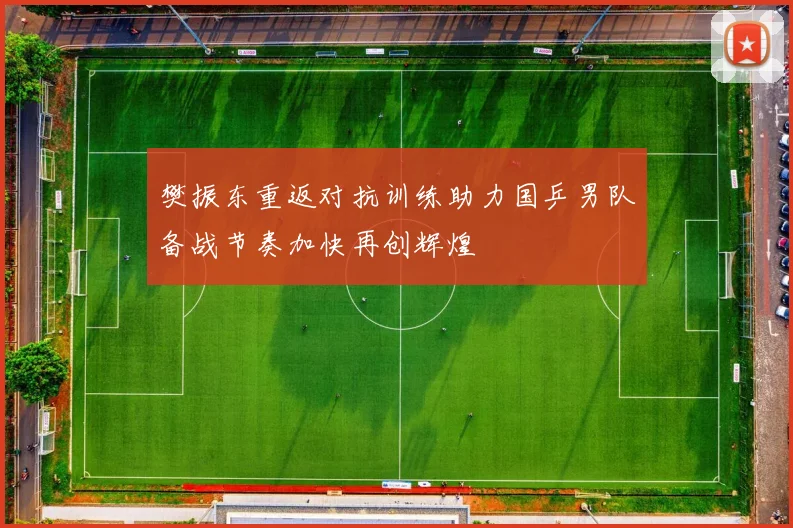 樊振东重返对抗训练助力国乒男队备战节奏加快再创辉煌